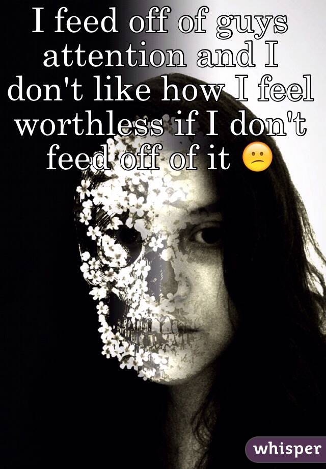 I feed off of guys attention and I don't like how I feel worthless if I don't feed off of it 😕