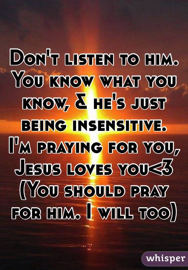 Don't listen to him. You know what you know, & he's just being insensitive. 
I'm praying for you,
Jesus loves you<3
(You should pray for him. I will too)
