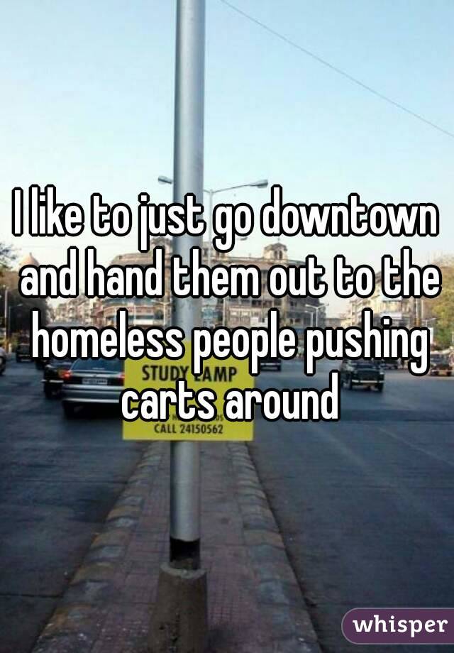 I like to just go downtown and hand them out to the homeless people pushing carts around