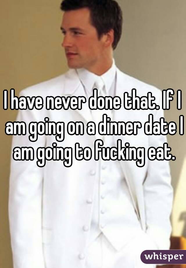 I have never done that. If I am going on a dinner date I am going to fucking eat.