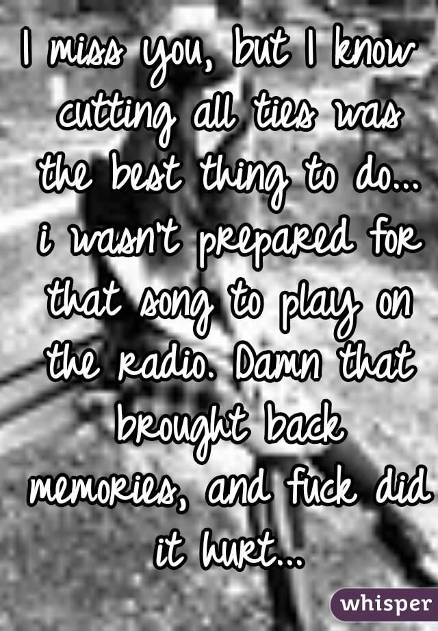 I miss you, but I know cutting all ties was the best thing to do... i wasn't prepared for that song to play on the radio. Damn that brought back memories, and fuck did it hurt...