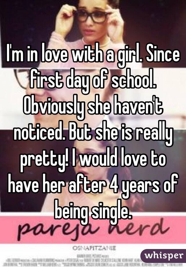 I'm in love with a girl. Since first day of school. Obviously she haven't noticed. But she is really pretty! I would love to have her after 4 years of being single. 