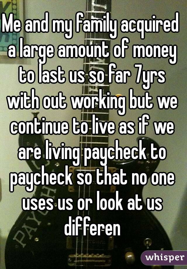 Me and my family acquired a large amount of money to last us so far 7yrs with out working but we continue to live as if we are living paycheck to paycheck so that no one uses us or look at us differen