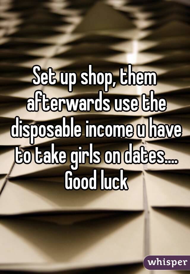 Set up shop, them afterwards use the disposable income u have to take girls on dates.... Good luck