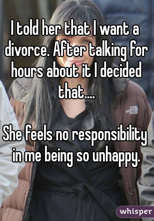 I told her that I want a divorce. After talking for hours about it I decided that....

She feels no responsibility in me being so unhappy.