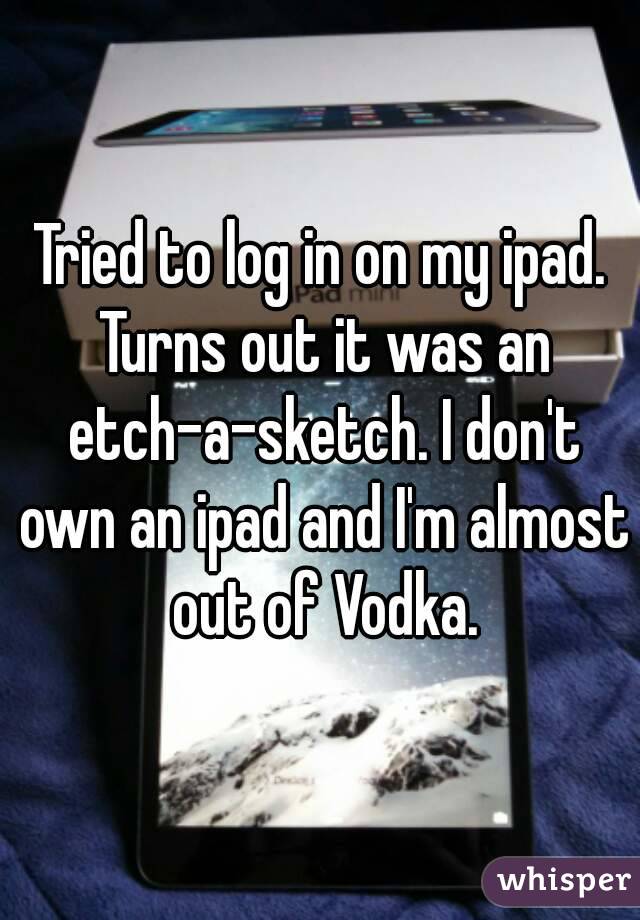 Tried to log in on my ipad. Turns out it was an etch-a-sketch. I don't own an ipad and I'm almost out of Vodka.