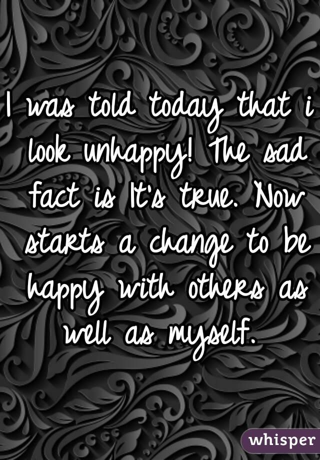 I was told today that i look unhappy! The sad fact is It's true. Now starts a change to be happy with others as well as myself. 