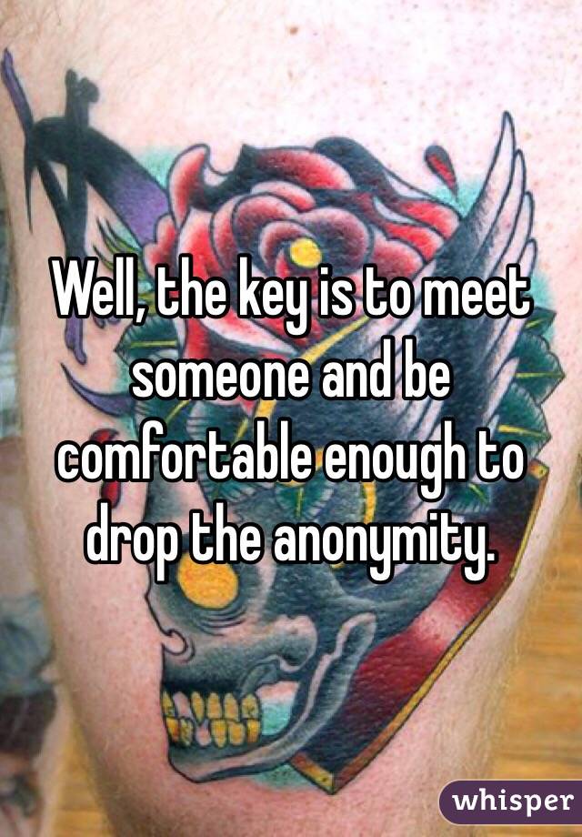 Well, the key is to meet someone and be comfortable enough to drop the anonymity. 