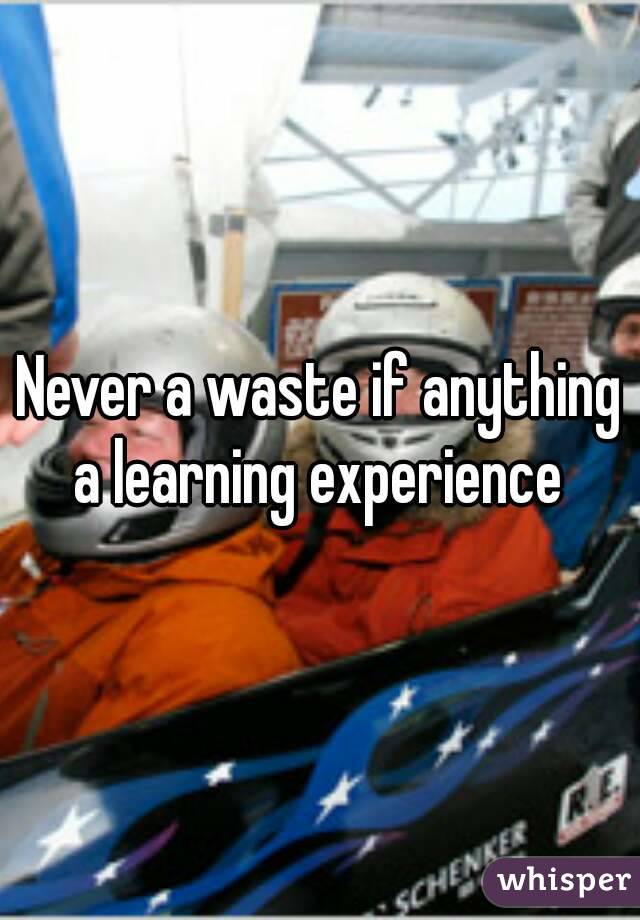 Never a waste if anything a learning experience 