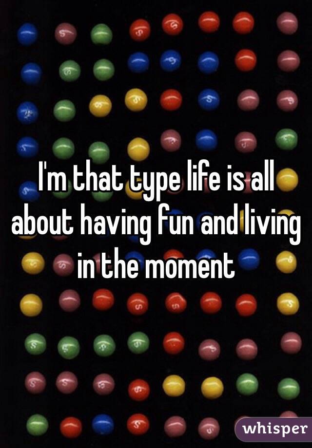 I'm that type life is all about having fun and living in the moment 