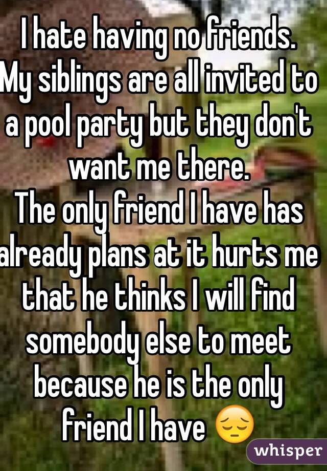 I hate having no friends. 
My siblings are all invited to a pool party but they don't want me there. 
The only friend I have has already plans at it hurts me that he thinks I will find somebody else to meet because he is the only friend I have 😔