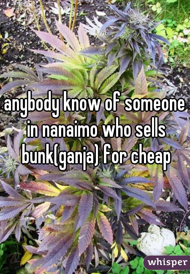 anybody know of someone in nanaimo who sells bunk(ganja) for cheap