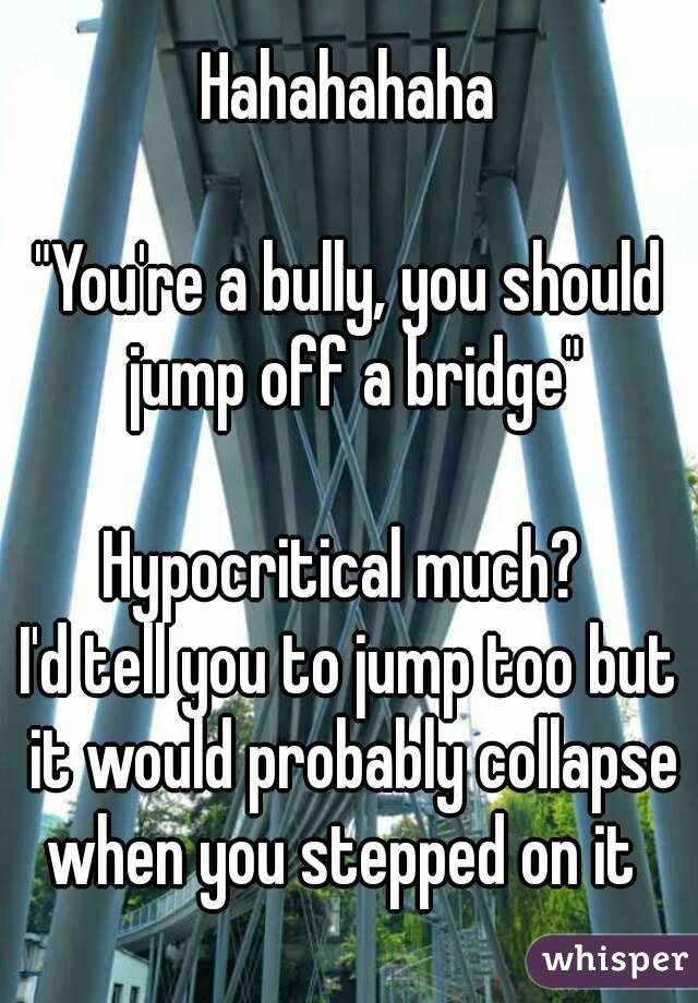 Hahahahaha

"You're a bully, you should jump off a bridge"

Hypocritical much? 
I'd tell you to jump too but it would probably collapse when you stepped on it  