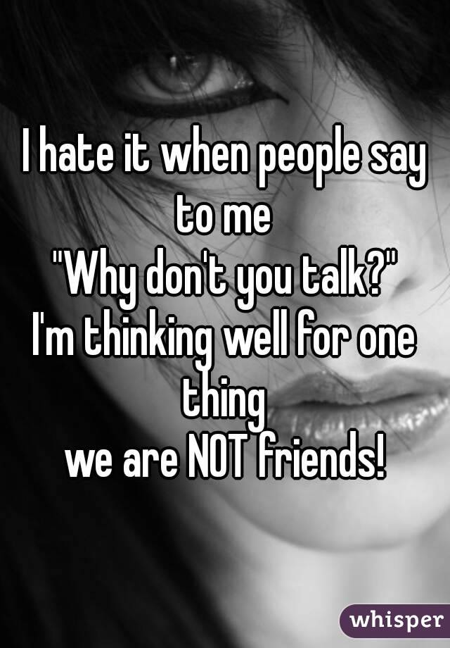 I hate it when people say to me 
"Why don't you talk?"
I'm thinking well for one thing 
we are NOT friends!