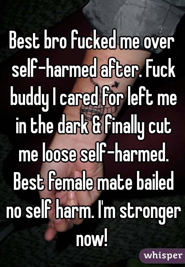 
Best bro fucked me over self-harmed after. Fuck buddy I cared for left me in the dark & finally cut me loose self-harmed. Best female mate bailed no self harm. I'm stronger now! 