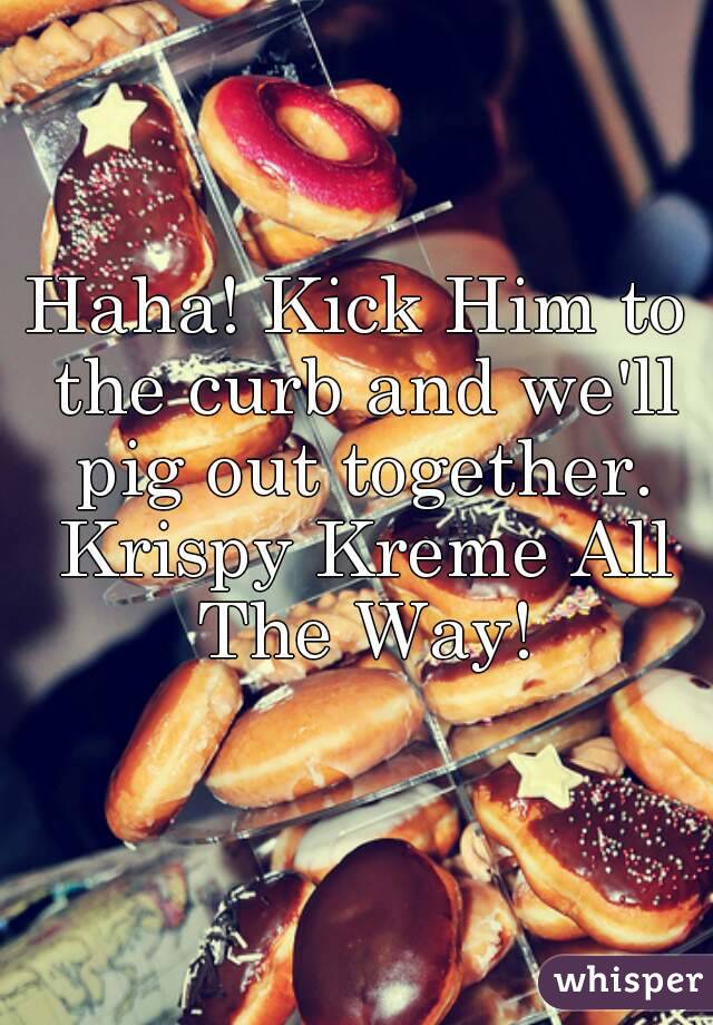 Haha! Kick Him to the curb and we'll pig out together. Krispy Kreme All The Way!