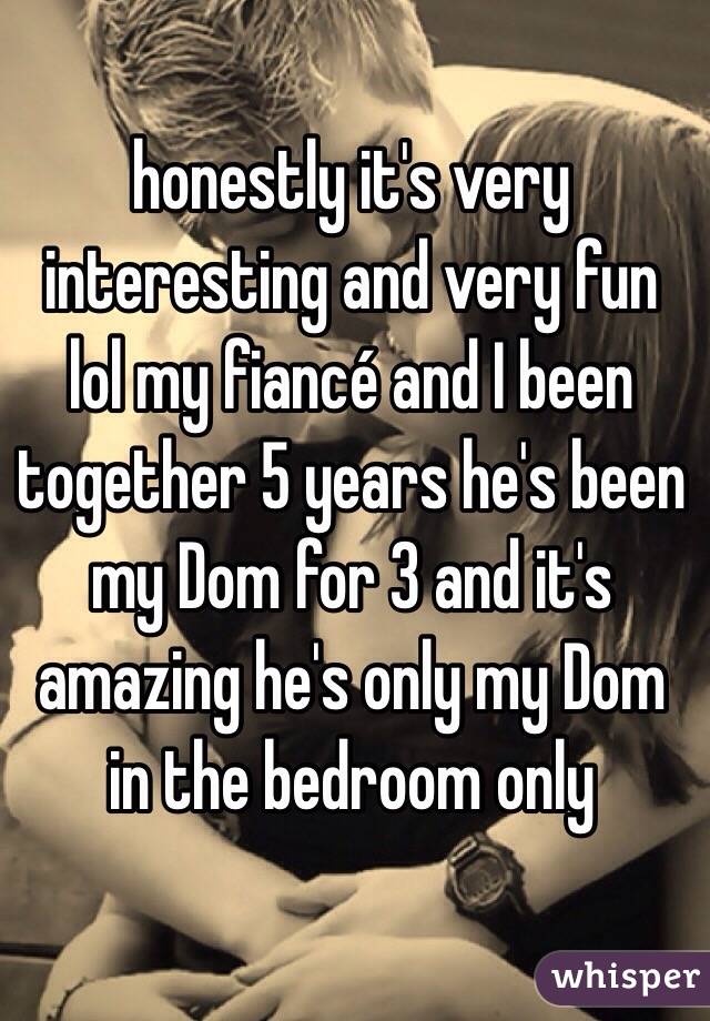 honestly it's very interesting and very fun lol my fiancé and I been together 5 years he's been my Dom for 3 and it's amazing he's only my Dom in the bedroom only 