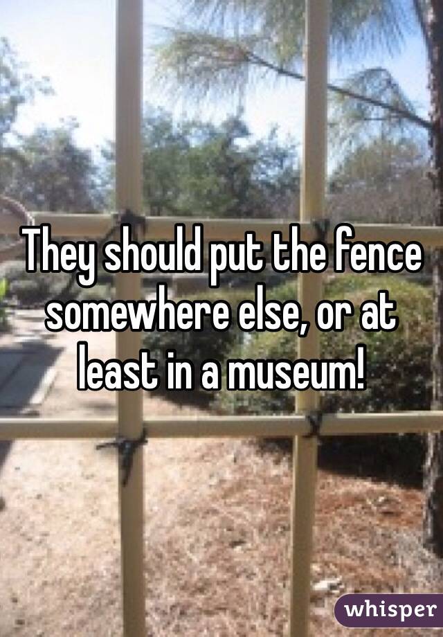 They should put the fence somewhere else, or at least in a museum!