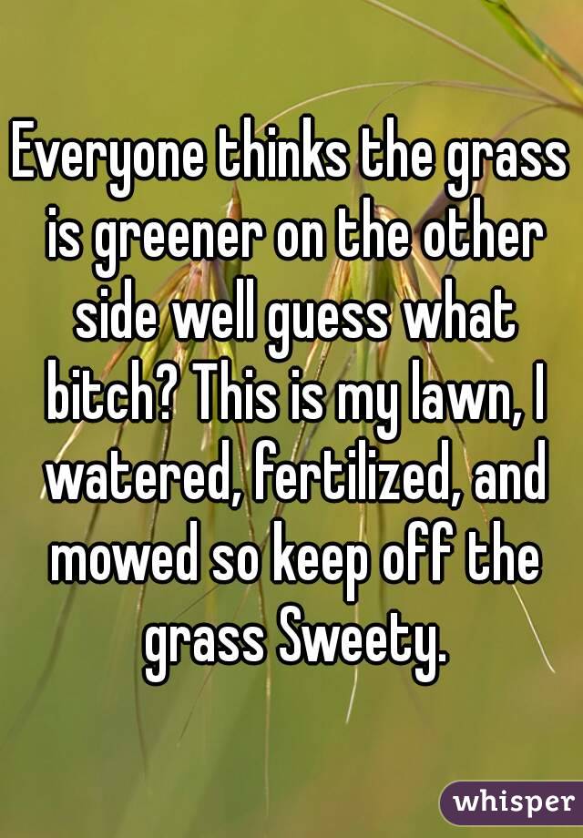 Everyone thinks the grass is greener on the other side well guess what bitch? This is my lawn, I watered, fertilized, and mowed so keep off the grass Sweety.