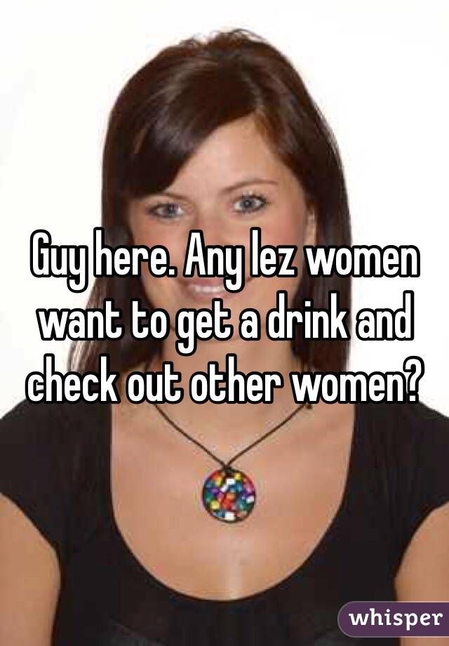 Guy here. Any lez women want to get a drink and check out other women?