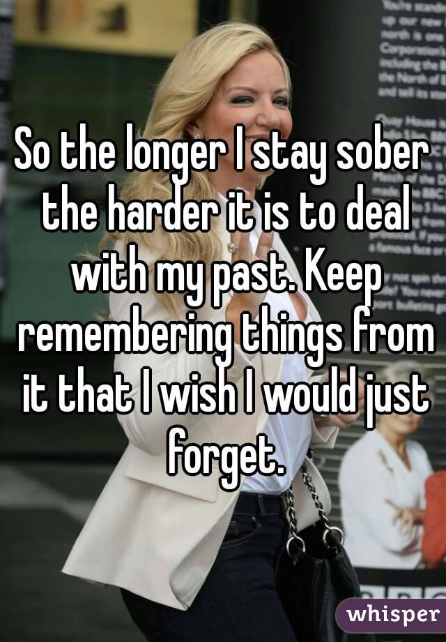 So the longer I stay sober the harder it is to deal with my past. Keep remembering things from it that I wish I would just forget.