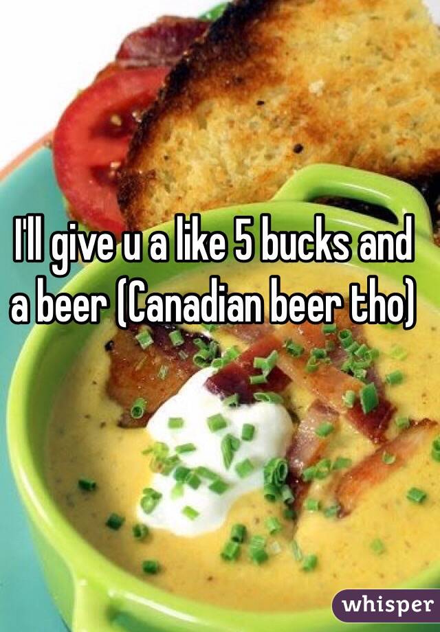 I'll give u a like 5 bucks and a beer (Canadian beer tho)