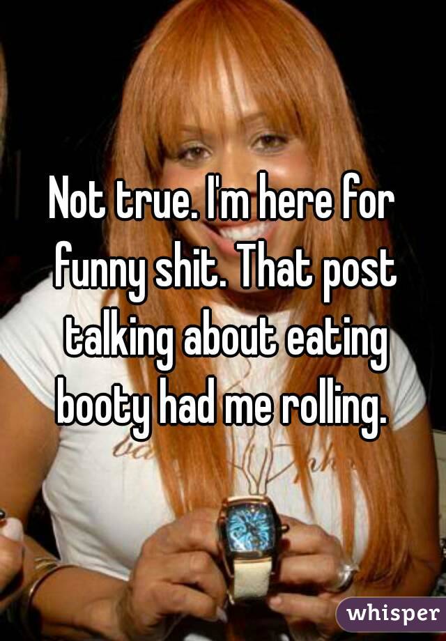Not true. I'm here for funny shit. That post talking about eating booty had me rolling. 