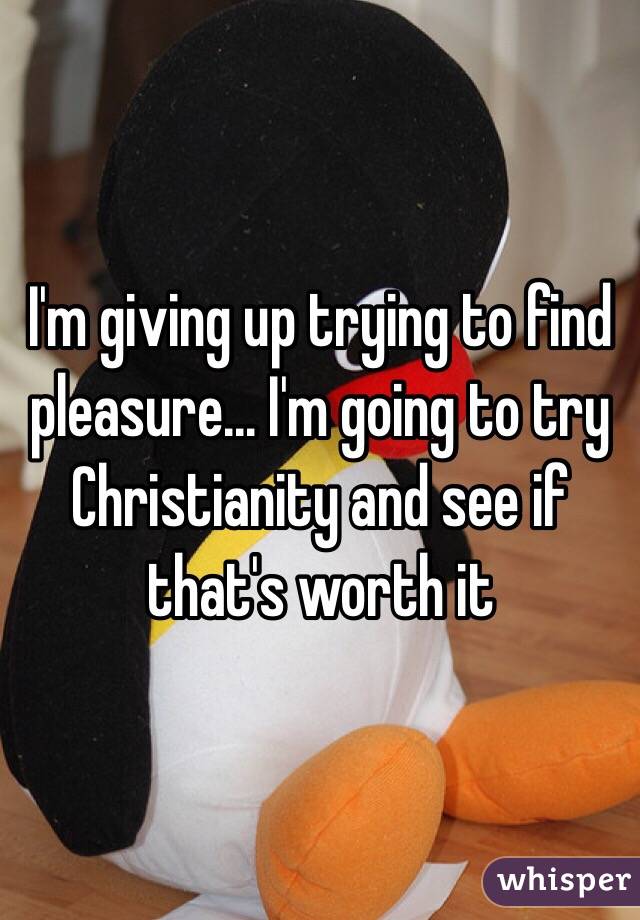 I'm giving up trying to find pleasure... I'm going to try Christianity and see if that's worth it