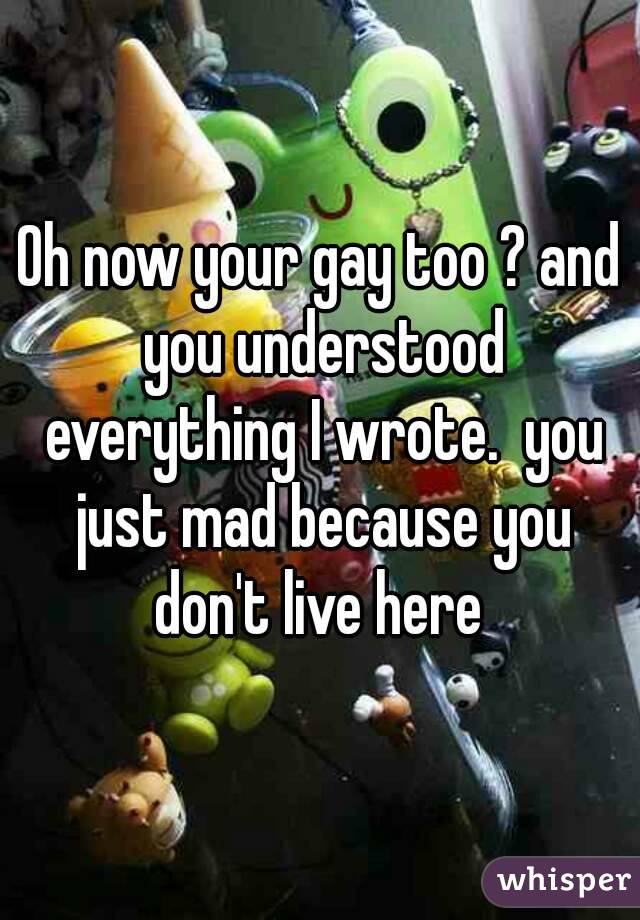 Oh now your gay too ? and you understood everything I wrote.  you just mad because you don't live here 