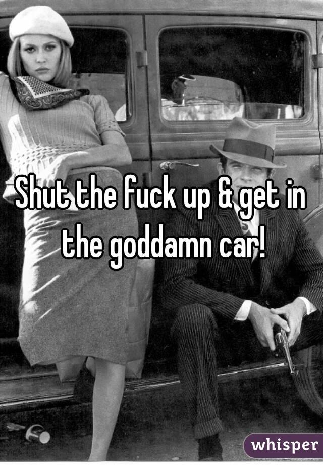 Shut the fuck up & get in the goddamn car!