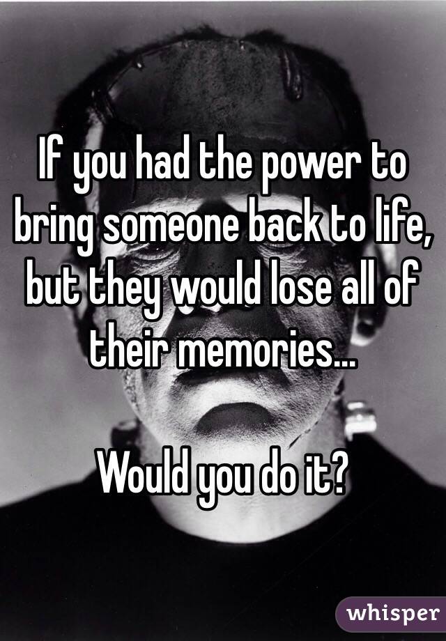 If you had the power to bring someone back to life, but they would lose all of their memories...

Would you do it?