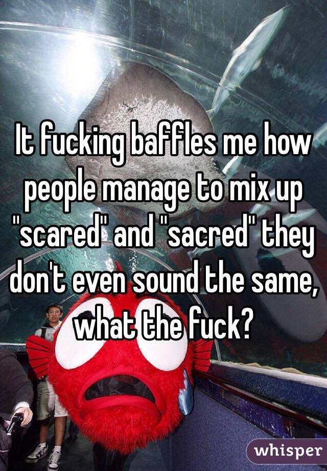 It fucking baffles me how people manage to mix up "scared" and "sacred" they don't even sound the same, what the fuck?