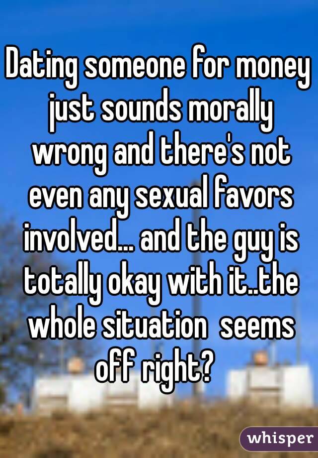 Dating someone for money just sounds morally wrong and there's not even any sexual favors involved... and the guy is totally okay with it..the whole situation  seems off right?  