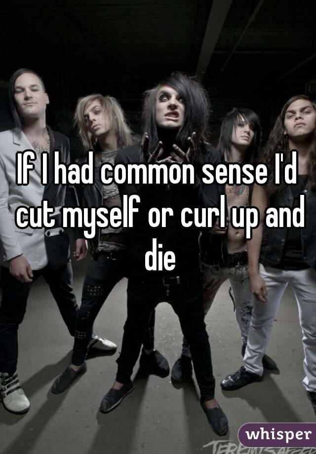 If I had common sense I'd cut myself or curl up and die