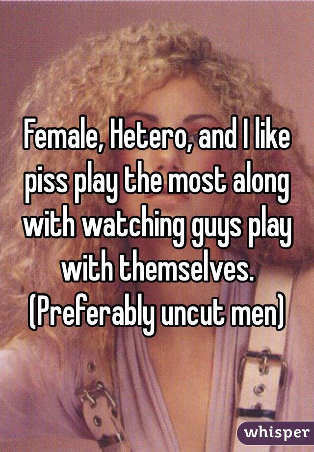 Female, Hetero, and I like piss play the most along with watching guys play with themselves. (Preferably uncut men)