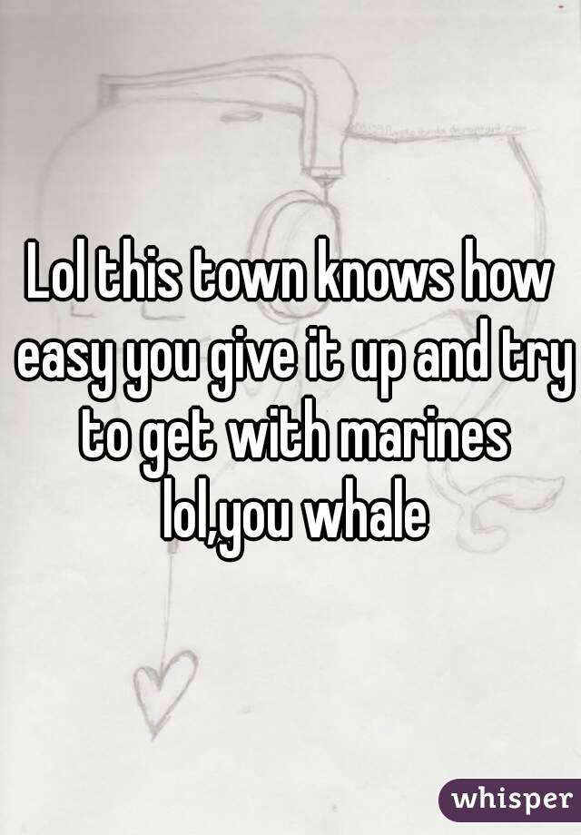 Lol this town knows how easy you give it up and try to get with marines lol,you whale