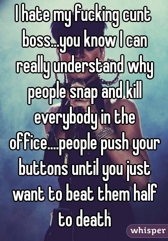 I hate my fucking cunt boss...you know I can really understand why people snap and kill everybody in the office....people push your buttons until you just want to beat them half to death