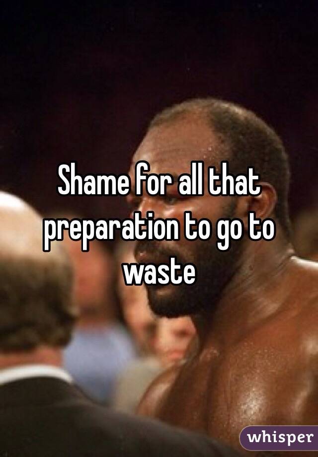 Shame for all that preparation to go to waste