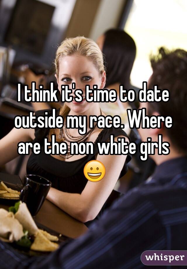 I think it's time to date outside my race. Where are the non white girls 😀