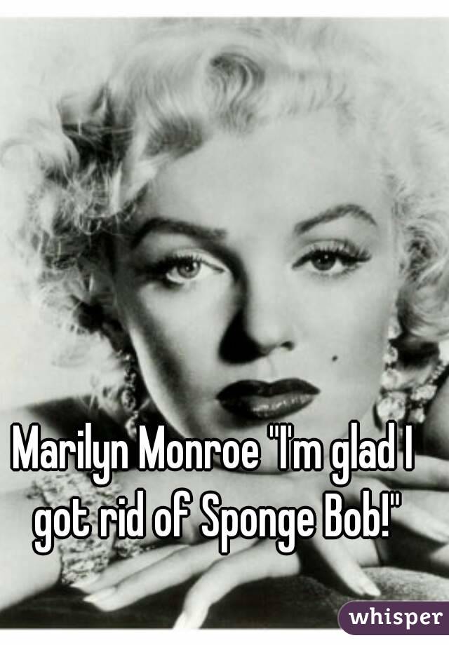 Marilyn Monroe "I'm glad I got rid of Sponge Bob!"