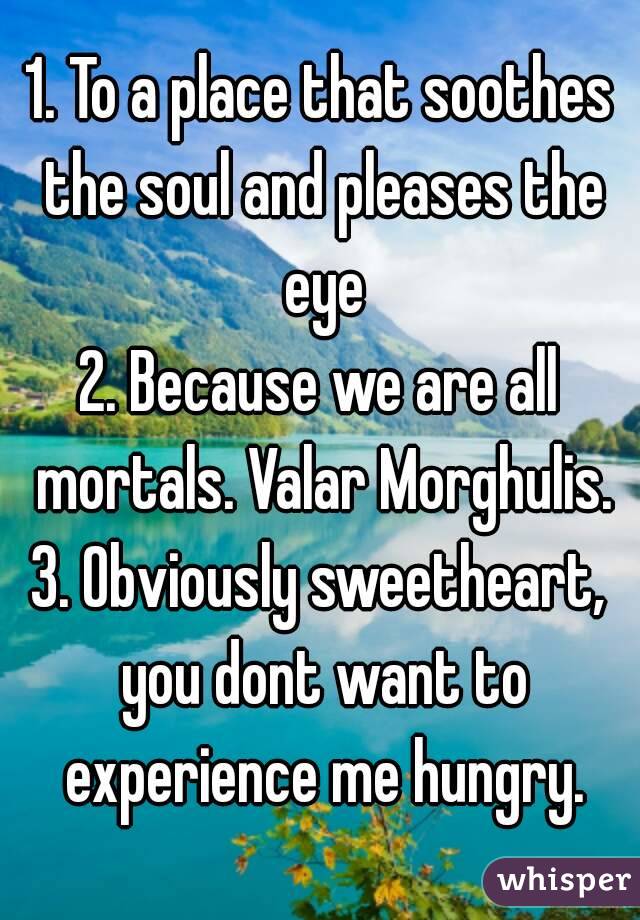 1. To a place that soothes the soul and pleases the eye
2. Because we are all mortals. Valar Morghulis.
3. Obviously sweetheart, you dont want to experience me hungry.