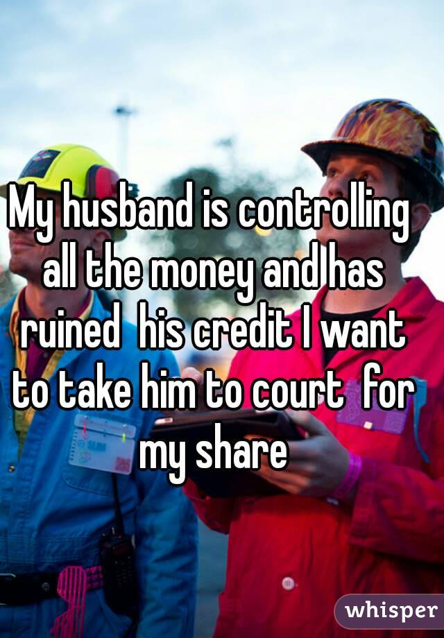 My husband is controlling all the money and has ruined  his credit I want to take him to court  for my share