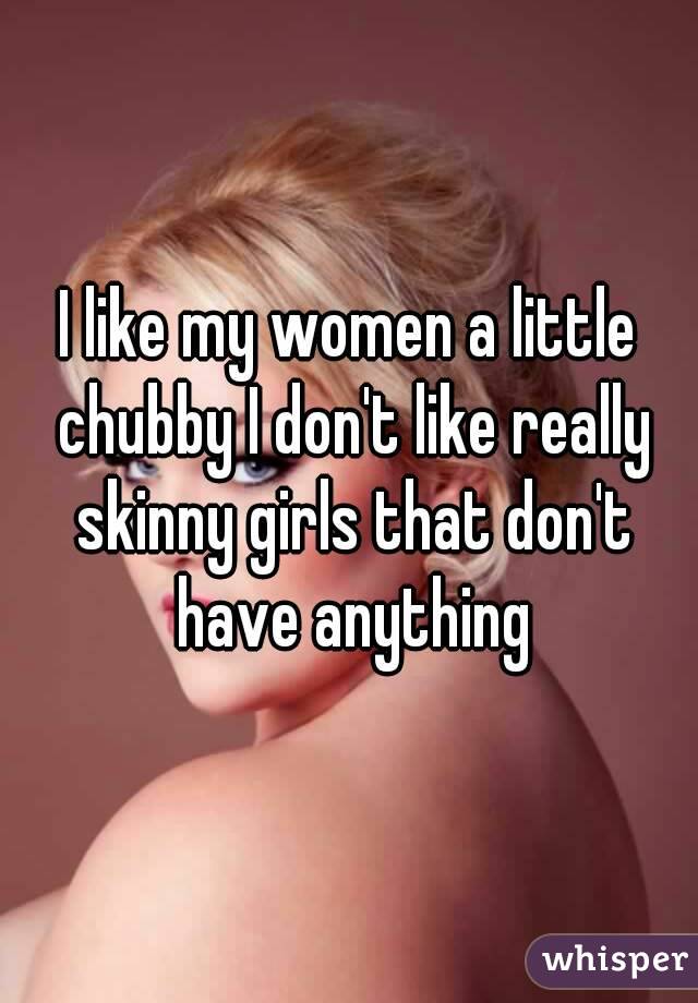 I like my women a little chubby I don't like really skinny girls that don't have anything