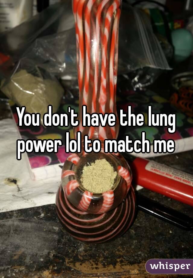 You don't have the lung power lol to match me 