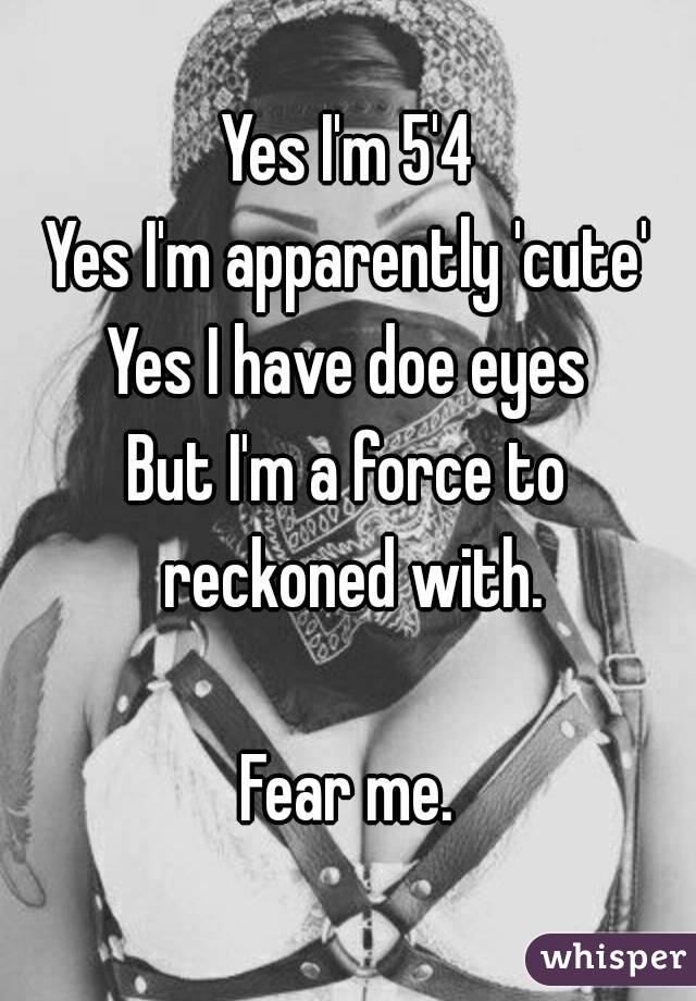 Yes I'm 5'4
Yes I'm apparently 'cute'
Yes I have doe eyes
But I'm a force to reckoned with.

Fear me.
