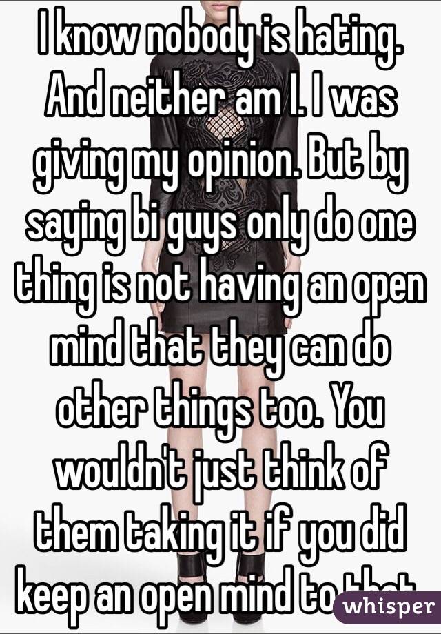 I know nobody is hating. And neither am I. I was giving my opinion. But by saying bi guys only do one thing is not having an open mind that they can do other things too. You wouldn't just think of them taking it if you did keep an open mind to that. 