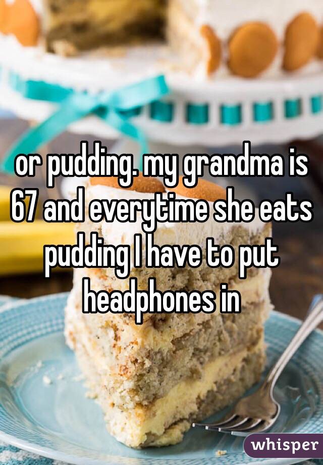 or pudding. my grandma is 67 and everytime she eats pudding I have to put headphones in