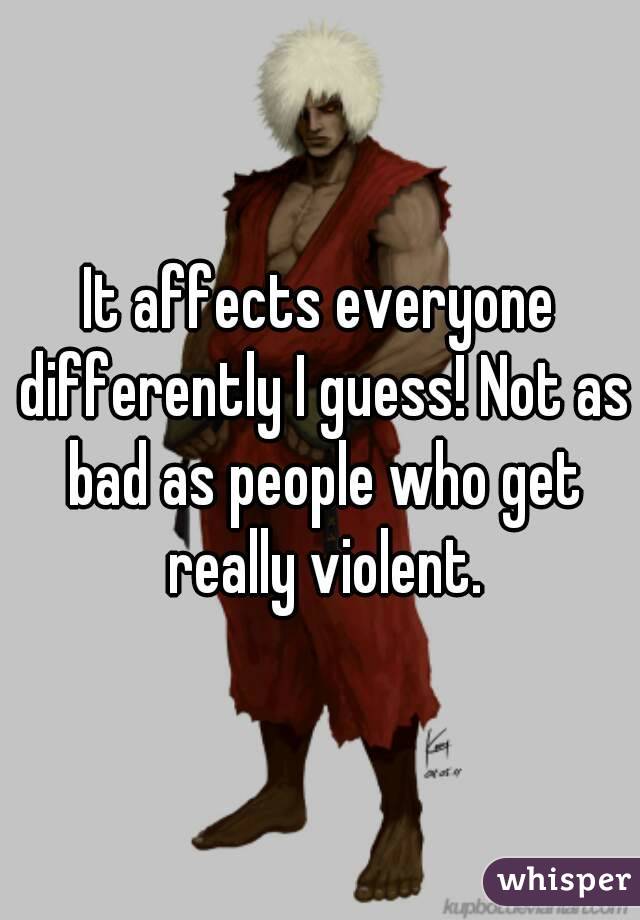 It affects everyone differently I guess! Not as bad as people who get really violent.