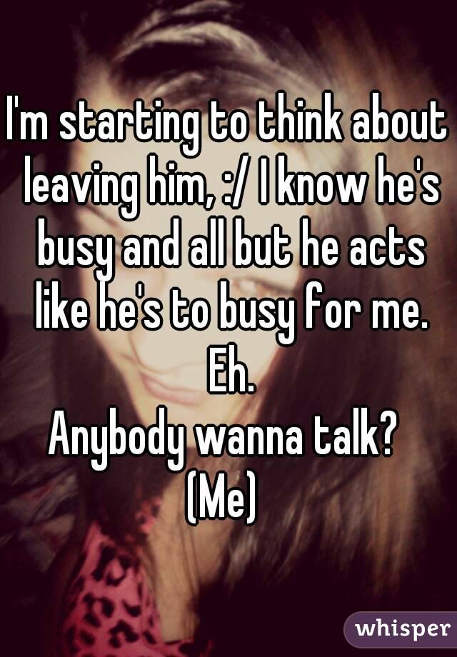 I'm starting to think about leaving him, :/ I know he's busy and all but he acts like he's to busy for me. Eh.
Anybody wanna talk? 
(Me) 