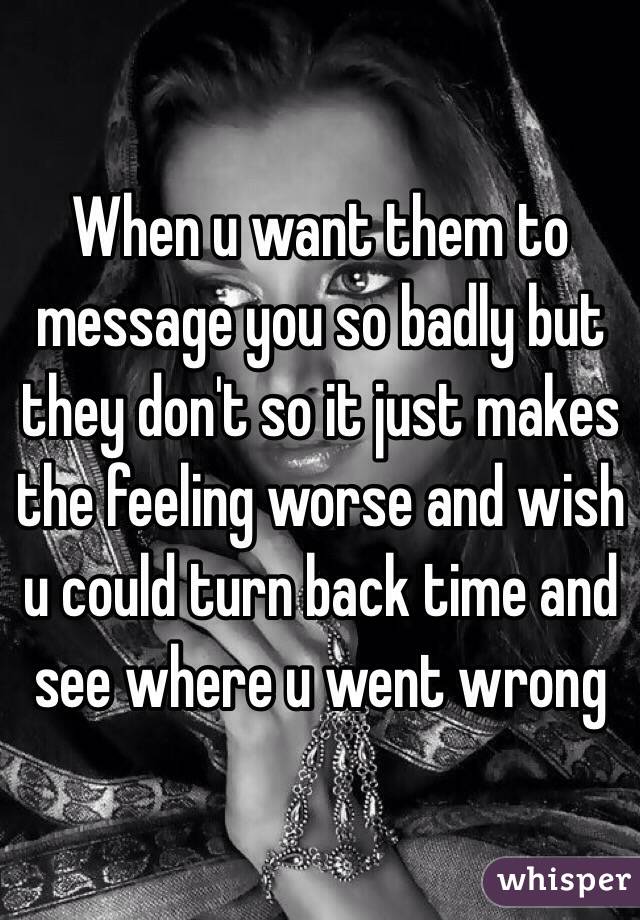 When u want them to message you so badly but they don't so it just makes the feeling worse and wish u could turn back time and see where u went wrong 